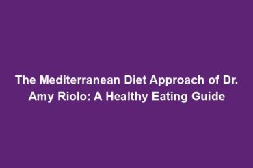 The Mediterranean Diet Approach of Dr. Amy Riolo: A Healthy Eating Guide